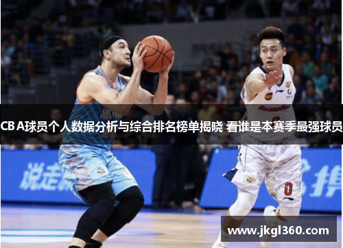 CBA球员个人数据分析与综合排名榜单揭晓 看谁是本赛季最强球员