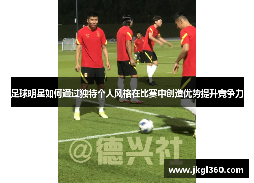足球明星如何通过独特个人风格在比赛中创造优势提升竞争力